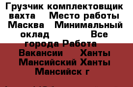 Грузчик-комплектовщик (вахта) › Место работы ­ Масква › Минимальный оклад ­ 45 000 - Все города Работа » Вакансии   . Ханты-Мансийский,Ханты-Мансийск г.